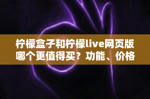 柠檬盒子和柠檬live网页版哪个更值得买？功能、价格、体验三维深度对比指南