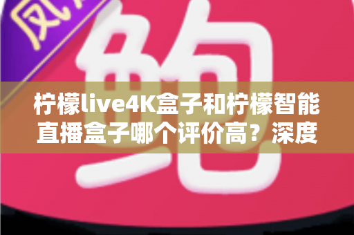 柠檬live4K盒子和柠檬智能直播盒子哪个评价高？深度对比帮你选对不踩坑