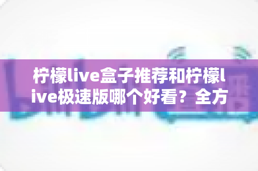 柠檬live盒子推荐和柠檬live极速版哪个好看?全方位深度对比评测与选择指南 柠檬live盒子推荐和柠檬live极速版哪个好看?全方位深度对比评测与选择指南