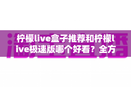 柠檬live盒子推荐和柠檬live极速版哪个好看?全方位深度对比评测与选择指南 柠檬live盒子推荐和柠檬live极速版哪个好看?全方位深度对比评测与选择指南