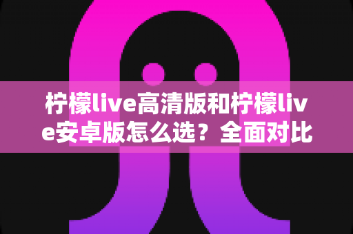 柠檬live高清版和柠檬live安卓版怎么选?全面对比解析帮你一键锁定最适合的版本 柠檬live高清版和柠檬live安卓版怎么选?全面对比解析帮你一键锁定最适合的版本