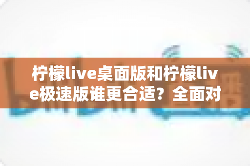 柠檬live桌面版和柠檬live极速版谁更合适?全面对比分析帮你选出最佳版本 柠檬live桌面版和柠檬live极速版谁更合适?全面对比分析帮你选出最佳版本