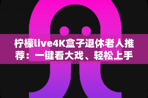 柠檬live4K盒子退休老人推荐：一键看大戏、轻松上手，爸妈居家观影的贴心之选