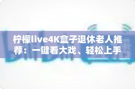 柠檬live4K盒子退休老人推荐：一键看大戏、轻松上手，爸妈居家观影的贴心之选