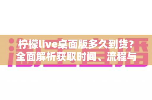 柠檬live桌面版多久到货?全面解析获取时间、流程与使用指南 柠檬live桌面版多久到货?全面解析获取时间、流程与使用指南