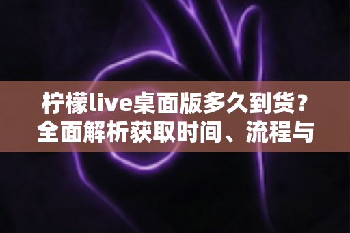 柠檬live桌面版多久到货？全面解析获取时间、流程与使用指南