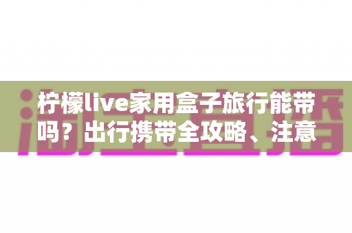 柠檬live家用盒子旅行能带吗？出行携带全攻略、注意事项与实用技巧详解