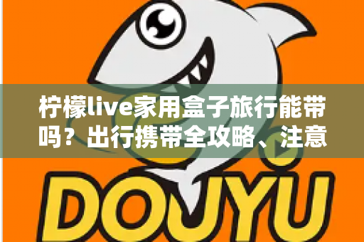 柠檬live家用盒子旅行能带吗？出行携带全攻略、注意事项与实用技巧详解
