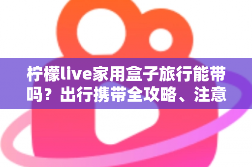 柠檬live家用盒子旅行能带吗？出行携带全攻略、注意事项与实用技巧详解