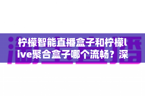 柠檬智能直播盒子和柠檬live聚合盒子哪个流畅?深度对比评测帮你选对设备 柠檬智能直播盒子和柠檬live聚合盒子哪个流畅?深度对比评测帮你选对设备