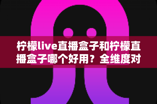 柠檬live直播盒子和柠檬直播盒子哪个好用?全维度对比与选购指南 柠檬live直播盒子和柠檬直播盒子哪个好用?全维度对比与选购指南