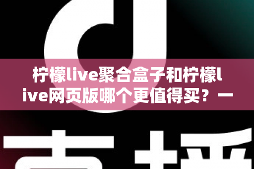 柠檬live聚合盒子和柠檬live网页版哪个更值得买？一份让你不花冤枉钱的深度选购指南