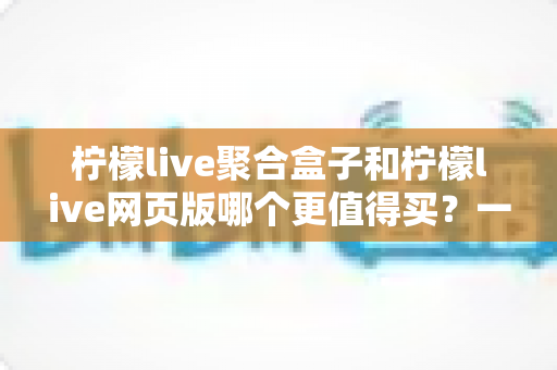 柠檬live聚合盒子和柠檬live网页版哪个更值得买？一份让你不花冤枉钱的深度选购指南