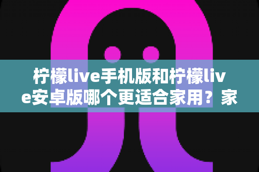 柠檬live手机版和柠檬live安卓版哪个更适合家用？家庭用户版本选择全攻略