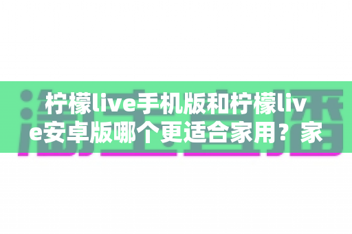 柠檬live手机版和柠檬live安卓版哪个更适合家用？家庭用户版本选择全攻略