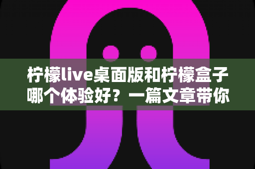 柠檬live桌面版和柠檬盒子哪个体验好？一篇文章带你全面对比两款热门工具