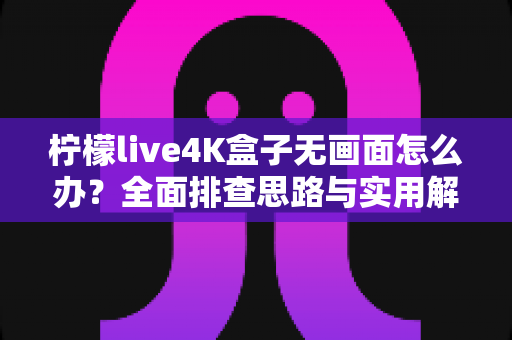 柠檬live4K盒子无画面怎么办?全面排查思路与实用解决方案一站式指南 柠檬live4K盒子无画面怎么办?全面排查思路与实用解决方案一站式指南