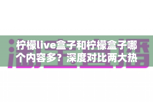 柠檬live盒子和柠檬盒子哪个内容多？深度对比两大热门盒子应用，帮你选对观影工具不踩坑