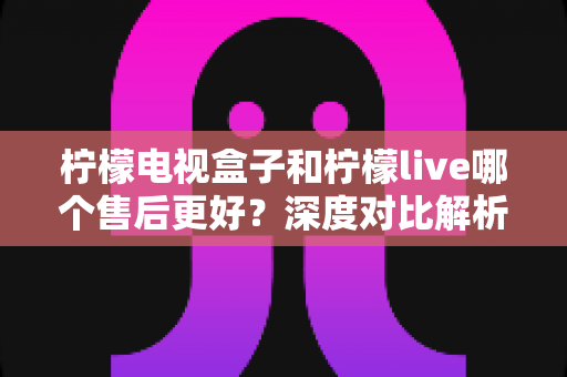 柠檬电视盒子和柠檬live哪个售后更好？深度对比解析与选购避坑指南