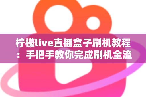 柠檬live直播盒子刷机教程：手把手教你完成刷机全流程，附避坑指南与常见问题详解