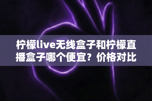 柠檬live无线盒子和柠檬直播盒子哪个便宜?价格对比与省钱选购全指南 柠檬live无线盒子和柠檬直播盒子哪个便宜?价格对比与省钱选购全指南