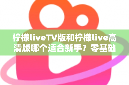 柠檬liveTV版和柠檬live高清版哪个适合新手？零基础用户最全选型指南与上手攻略