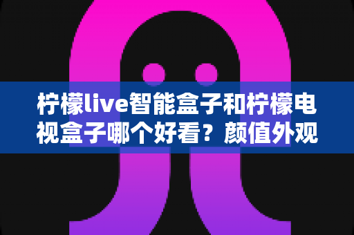 柠檬live智能盒子和柠檬电视盒子哪个好看？颜值外观设计与选购深度对比全解析