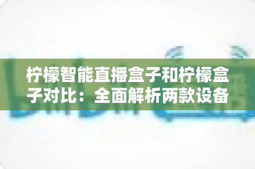 柠檬智能直播盒子和柠檬盒子对比:全面解析两款设备的差异与选购指南 柠檬智能直播盒子和柠檬盒子对比:全面解析两款设备的差异与选购指南