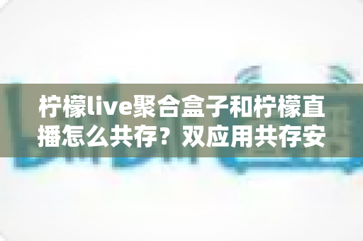 柠檬live聚合盒子和柠檬直播怎么共存?双应用共存安装与优化全攻略 柠檬live聚合盒子和柠檬直播怎么共存?双应用共存安装与优化全攻略