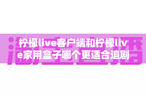 柠檬live客户端和柠檬live家用盒子哪个更适合追剧?深度对比评测助你一步选对追剧装备 柠檬live客户端和柠檬live家用盒子哪个更适合追剧?深度对比评测助你一步选对追剧装备