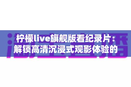 柠檬live旗舰版看纪录片：解锁高清沉浸式观影体验的全方位实用指南