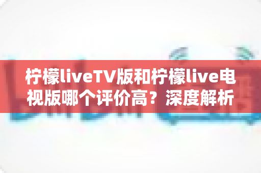 柠檬liveTV版和柠檬live电视版哪个评价高？深度解析用户口碑与选择指南