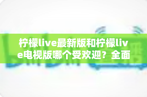 柠檬live最新版和柠檬live电视版哪个受欢迎？全面对比解析帮你找到最佳选择