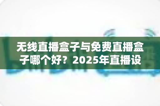 无线直播盒子与免费直播盒子哪个好？2025年直播设备选购深度评测与避坑指南