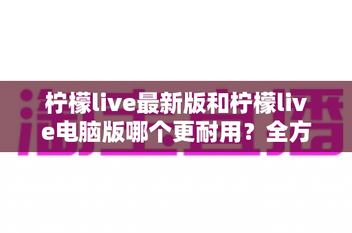 柠檬live最新版和柠檬live电脑版哪个更耐用?全方位深度对比解析助你做出明智选择 柠檬live最新版和柠檬live电脑版哪个更耐用?全方位深度对比解析助你做出明智选择