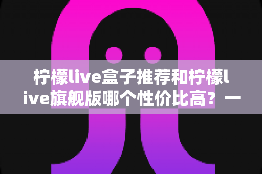 柠檬live盒子推荐和柠檬live旗舰版哪个性价比高?一篇看懂两者差异与选购思路 柠檬live盒子推荐和柠檬live旗舰版哪个性价比高?一篇看懂两者差异与选购思路