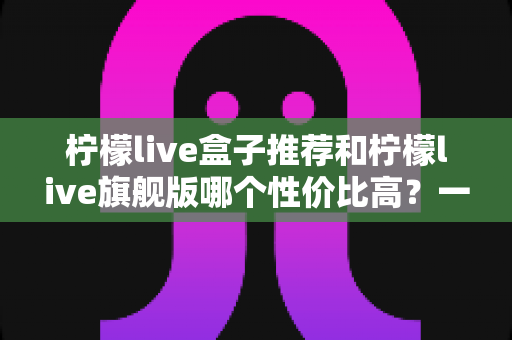 柠檬live盒子推荐和柠檬live旗舰版哪个性价比高?一篇看懂两者差异与选购思路 柠檬live盒子推荐和柠檬live旗舰版哪个性价比高?一篇看懂两者差异与选购思路