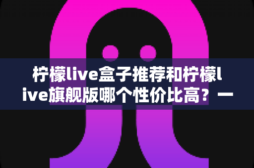 柠檬live盒子推荐和柠檬live旗舰版哪个性价比高？一篇看懂两者差异与选购思路