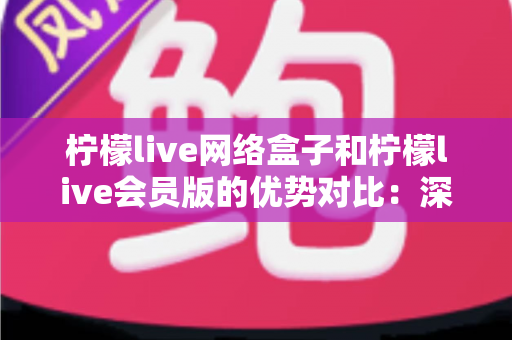 柠檬live网络盒子和柠檬live会员版的优势对比：深度解析帮你选出最适合自己的观影方案