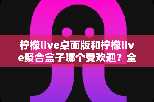 柠檬live桌面版和柠檬live聚合盒子哪个受欢迎？全面深度对比分析与选择指南