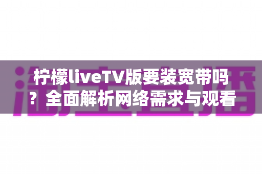 柠檬liveTV版要装宽带吗？全面解析网络需求与观看方案，帮你轻松搞定大屏观影