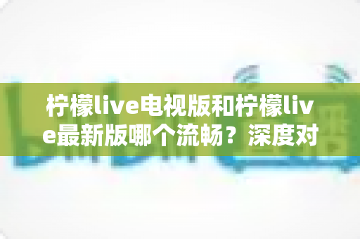 柠檬live电视版和柠檬live最新版哪个流畅?深度对比与选购指南全解析 柠檬live电视版和柠檬live最新版哪个流畅?深度对比与选购指南全解析