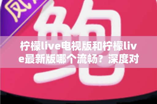 柠檬live电视版和柠檬live最新版哪个流畅?深度对比与选购指南全解析 柠檬live电视版和柠檬live最新版哪个流畅?深度对比与选购指南全解析