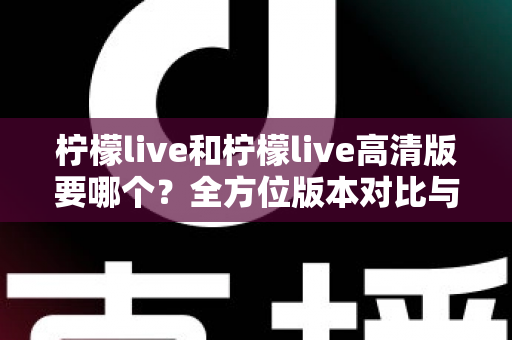 柠檬live和柠檬live高清版要哪个？全方位版本对比与实用选择指南，帮你彻底告别选择困难