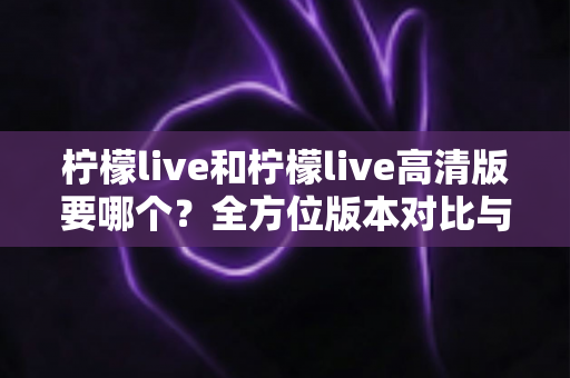 柠檬live和柠檬live高清版要哪个？全方位版本对比与实用选择指南，帮你彻底告别选择困难