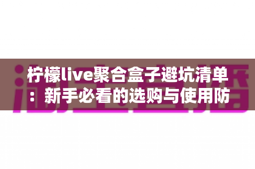 柠檬live聚合盒子避坑清单：新手必看的选购与使用防雷全攻略