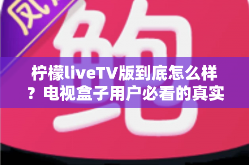 柠檬liveTV版到底怎么样?电视盒子用户必看的真实测评与避坑指南 柠檬liveTV版到底怎么样?电视盒子用户必看的真实测评与避坑指南