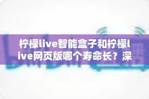 柠檬live智能盒子和柠檬live网页版哪个寿命长？深度对比分析与选购指南