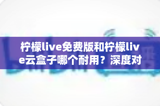 柠檬live免费版和柠檬live云盒子哪个耐用?深度对比解析与实用选购指南 柠檬live免费版和柠檬live云盒子哪个耐用?深度对比解析与实用选购指南