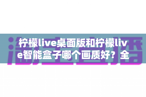 柠檬live桌面版和柠檬live智能盒子哪个画质好？全面深度对比解析，帮你选出真正的高清观影利器